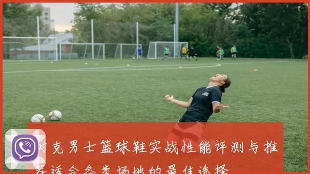 耐克男士篮球鞋实战性能评测与推荐适合各类场地的最佳选择