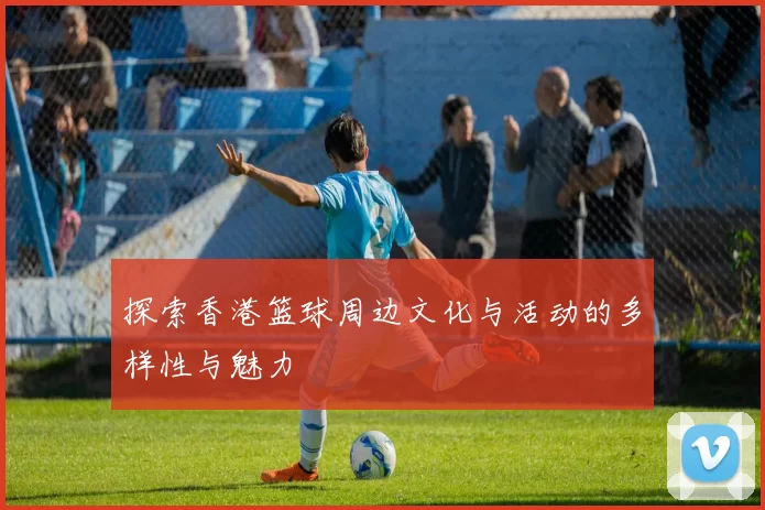 探索香港篮球周边文化与活动的多样性与魅力