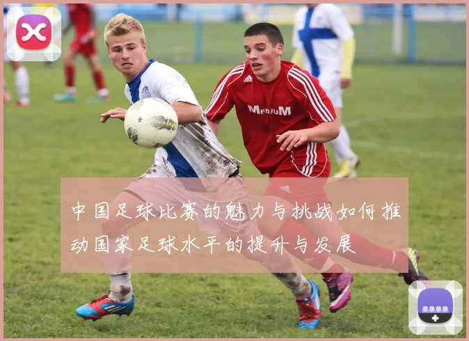 中国足球比赛的魅力与挑战如何推动国家足球水平的提升与发展