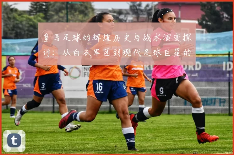 皇马足球的辉煌历史与战术演变探讨：从白衣军团到现代足球巨星的崛起
