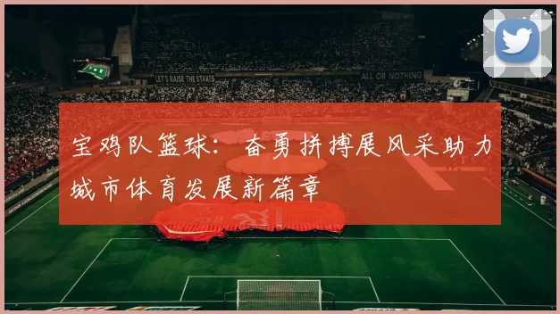 宝鸡队篮球：奋勇拼搏展风采助力城市体育发展新篇章